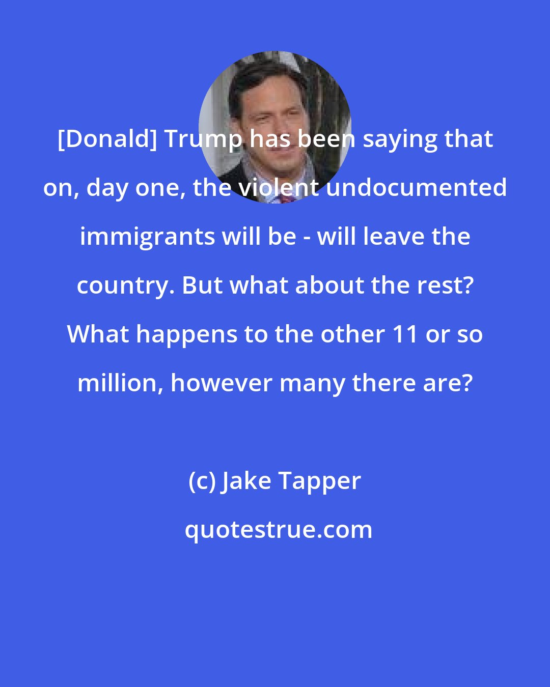 Jake Tapper: [Donald] Trump has been saying that on, day one, the violent undocumented immigrants will be - will leave the country. But what about the rest? What happens to the other 11 or so million, however many there are?