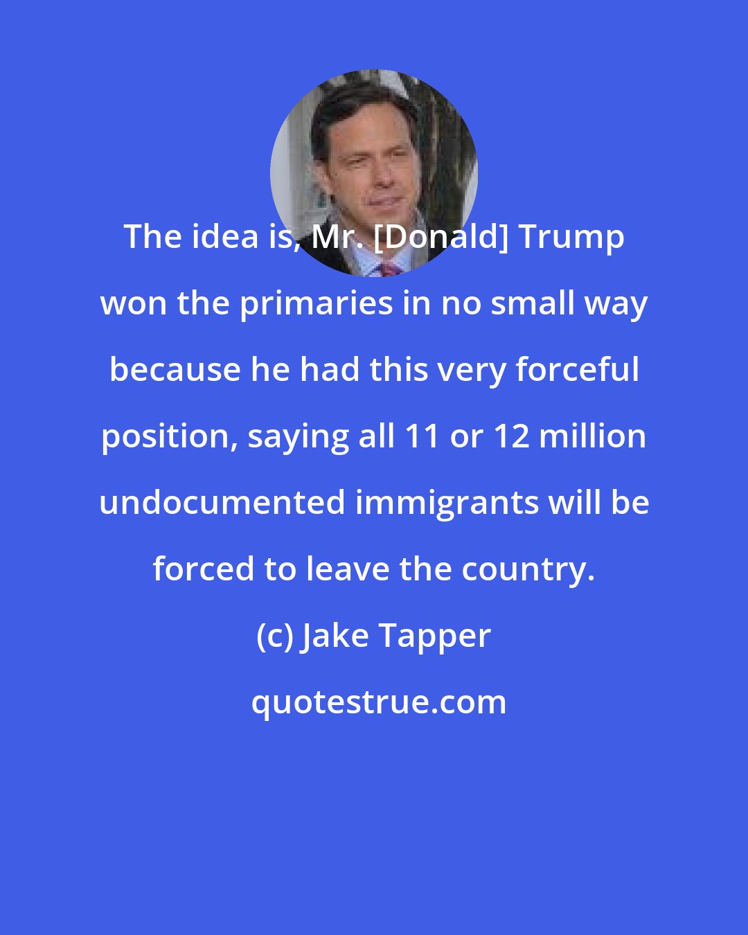 Jake Tapper: The idea is, Mr. [Donald] Trump won the primaries in no small way because he had this very forceful position, saying all 11 or 12 million undocumented immigrants will be forced to leave the country.