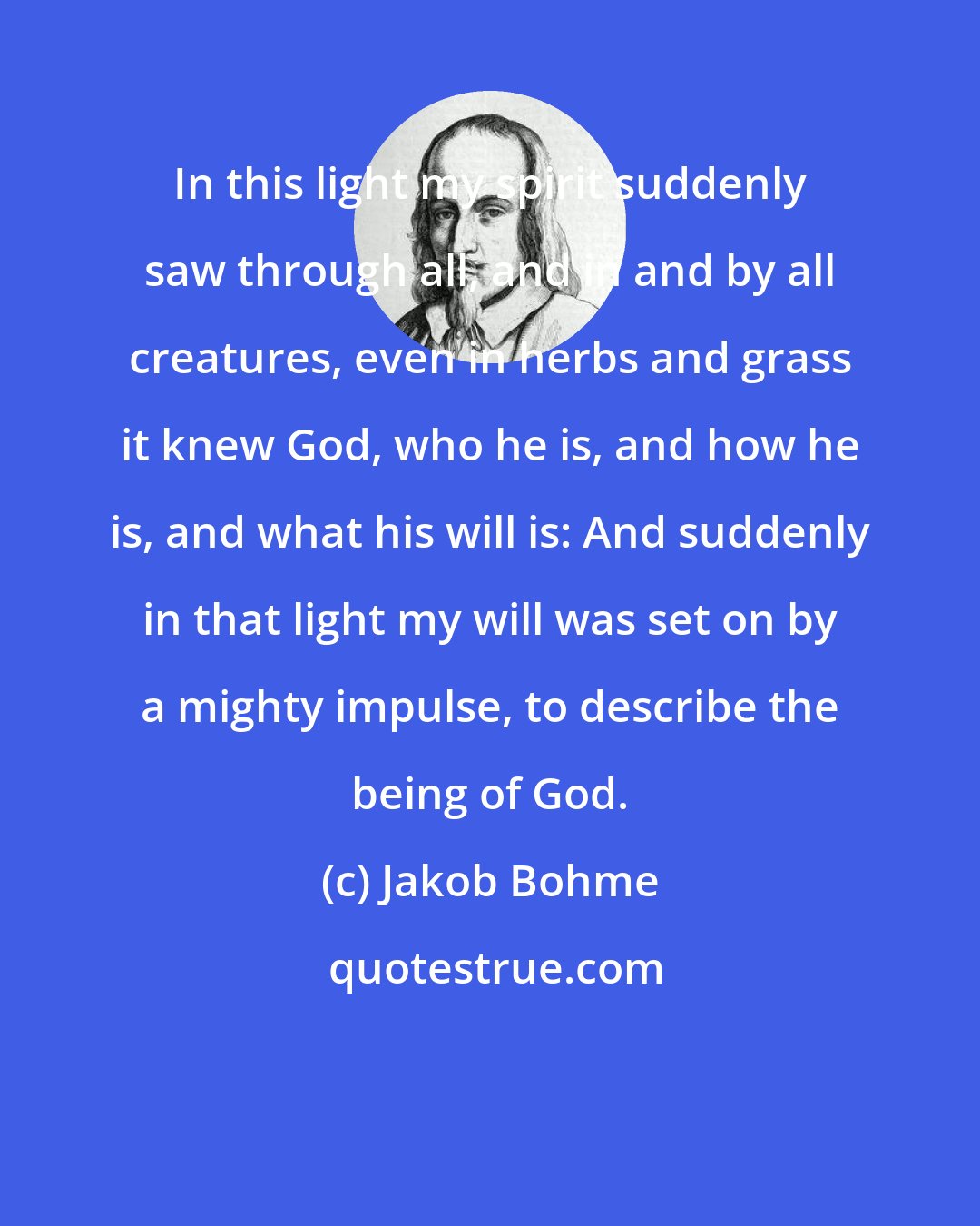 Jakob Bohme: In this light my spirit suddenly saw through all, and in and by all creatures, even in herbs and grass it knew God, who he is, and how he is, and what his will is: And suddenly in that light my will was set on by a mighty impulse, to describe the being of God.