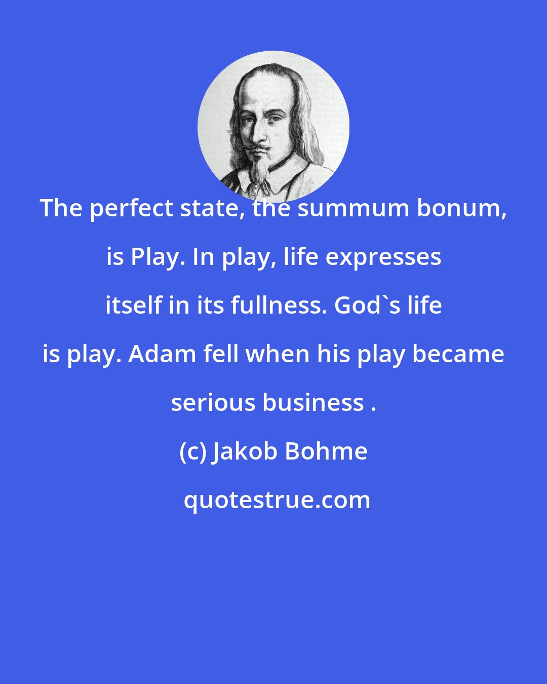 Jakob Bohme: The perfect state, the summum bonum, is Play. In play, life expresses itself in its fullness. God's life is play. Adam fell when his play became serious business .