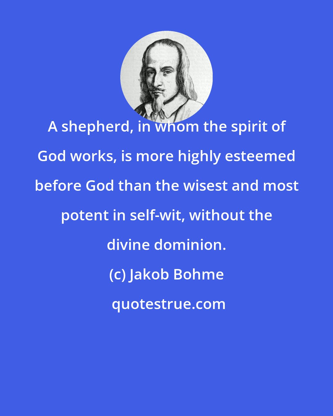 Jakob Bohme: A shepherd, in whom the spirit of God works, is more highly esteemed before God than the wisest and most potent in self-wit, without the divine dominion.