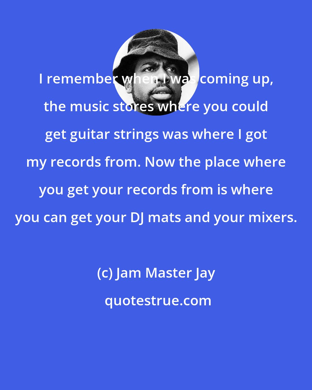 Jam Master Jay: I remember when I was coming up, the music stores where you could get guitar strings was where I got my records from. Now the place where you get your records from is where you can get your DJ mats and your mixers.