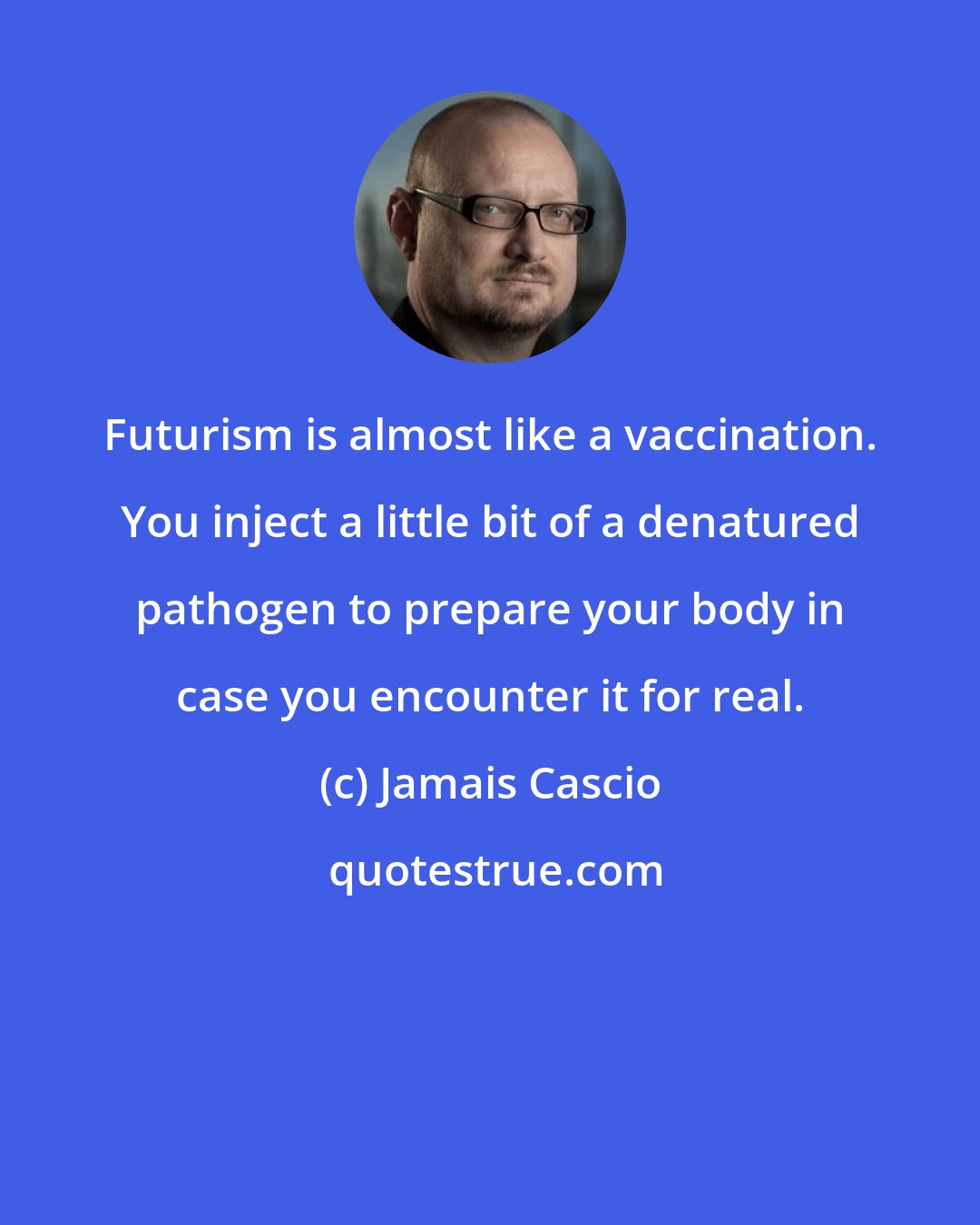 Jamais Cascio: Futurism is almost like a vaccination. You inject a little bit of a denatured pathogen to prepare your body in case you encounter it for real.
