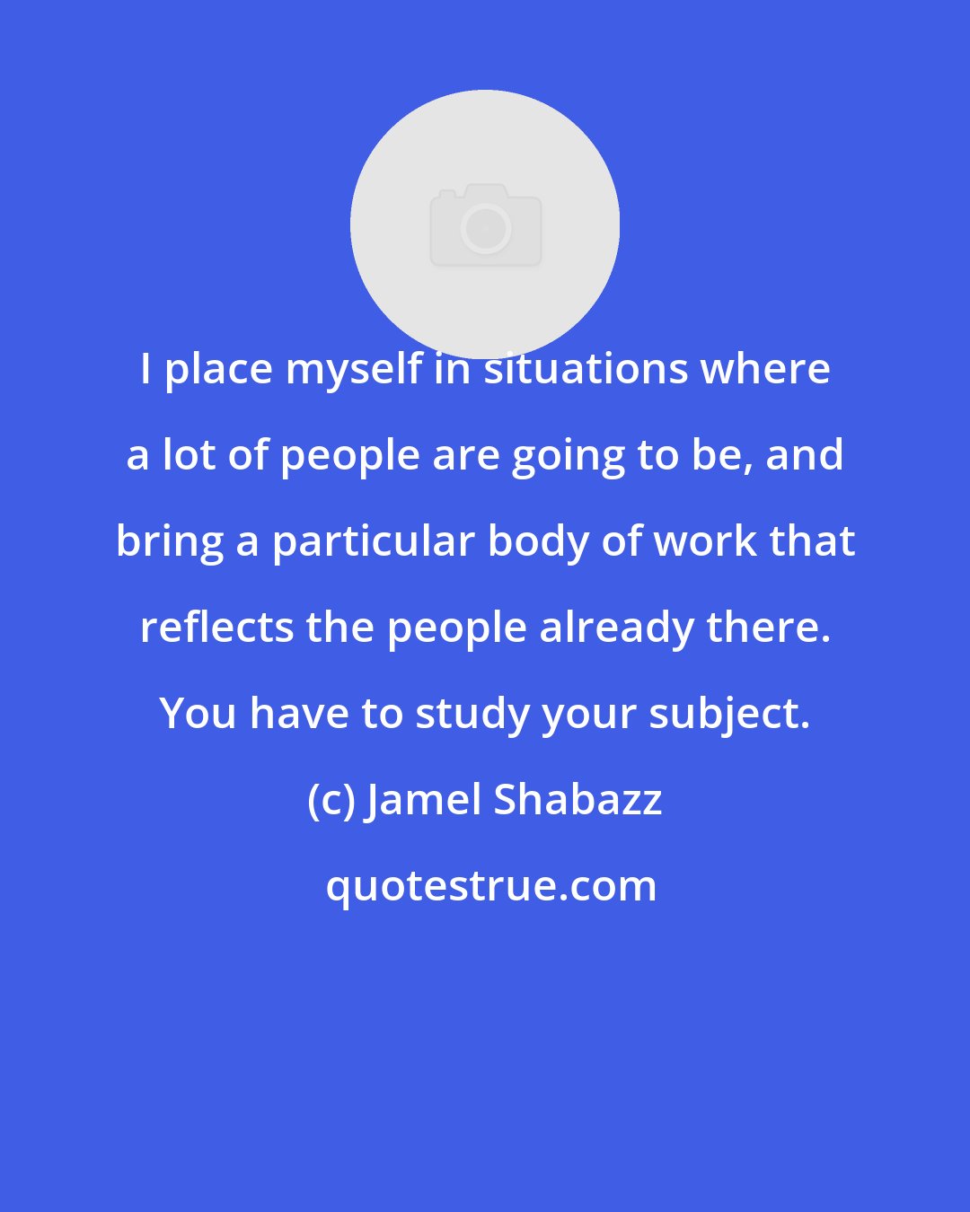 Jamel Shabazz: I place myself in situations where a lot of people are going to be, and bring a particular body of work that reflects the people already there. You have to study your subject.