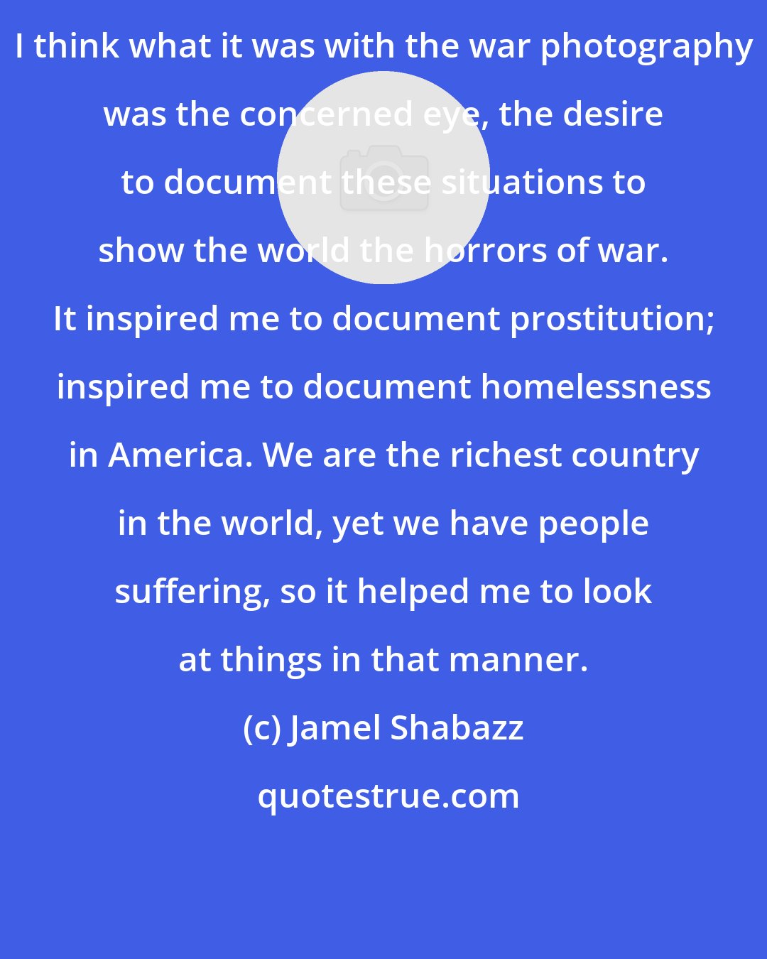 Jamel Shabazz: I think what it was with the war photography was the concerned eye, the desire to document these situations to show the world the horrors of war. It inspired me to document prostitution; inspired me to document homelessness in America. We are the richest country in the world, yet we have people suffering, so it helped me to look at things in that manner.