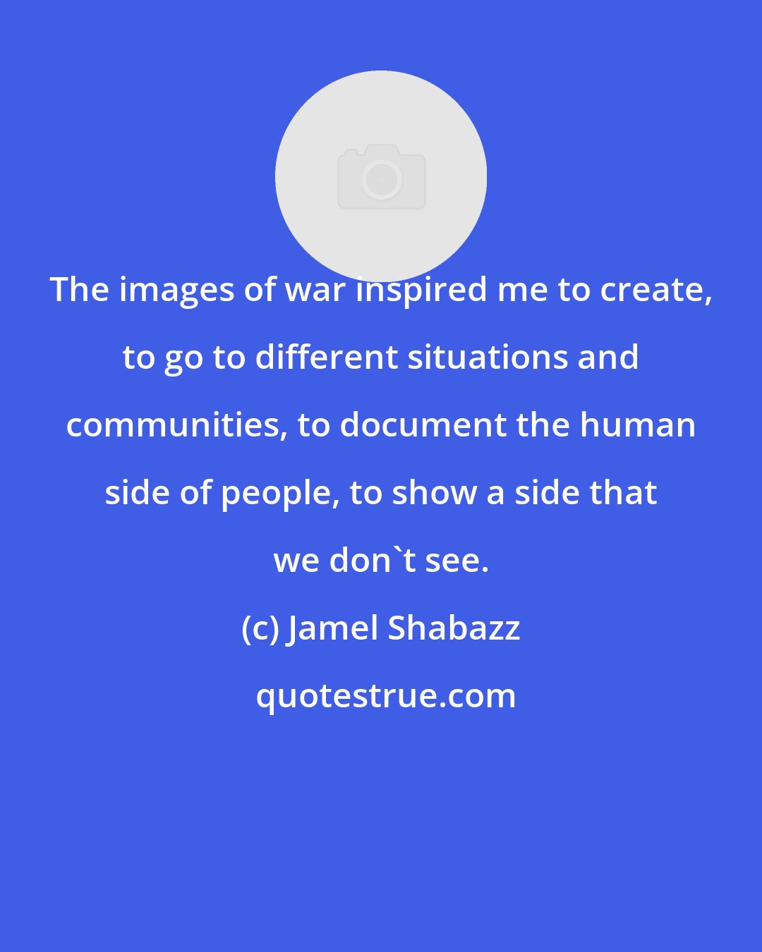 Jamel Shabazz: The images of war inspired me to create, to go to different situations and communities, to document the human side of people, to show a side that we don't see.