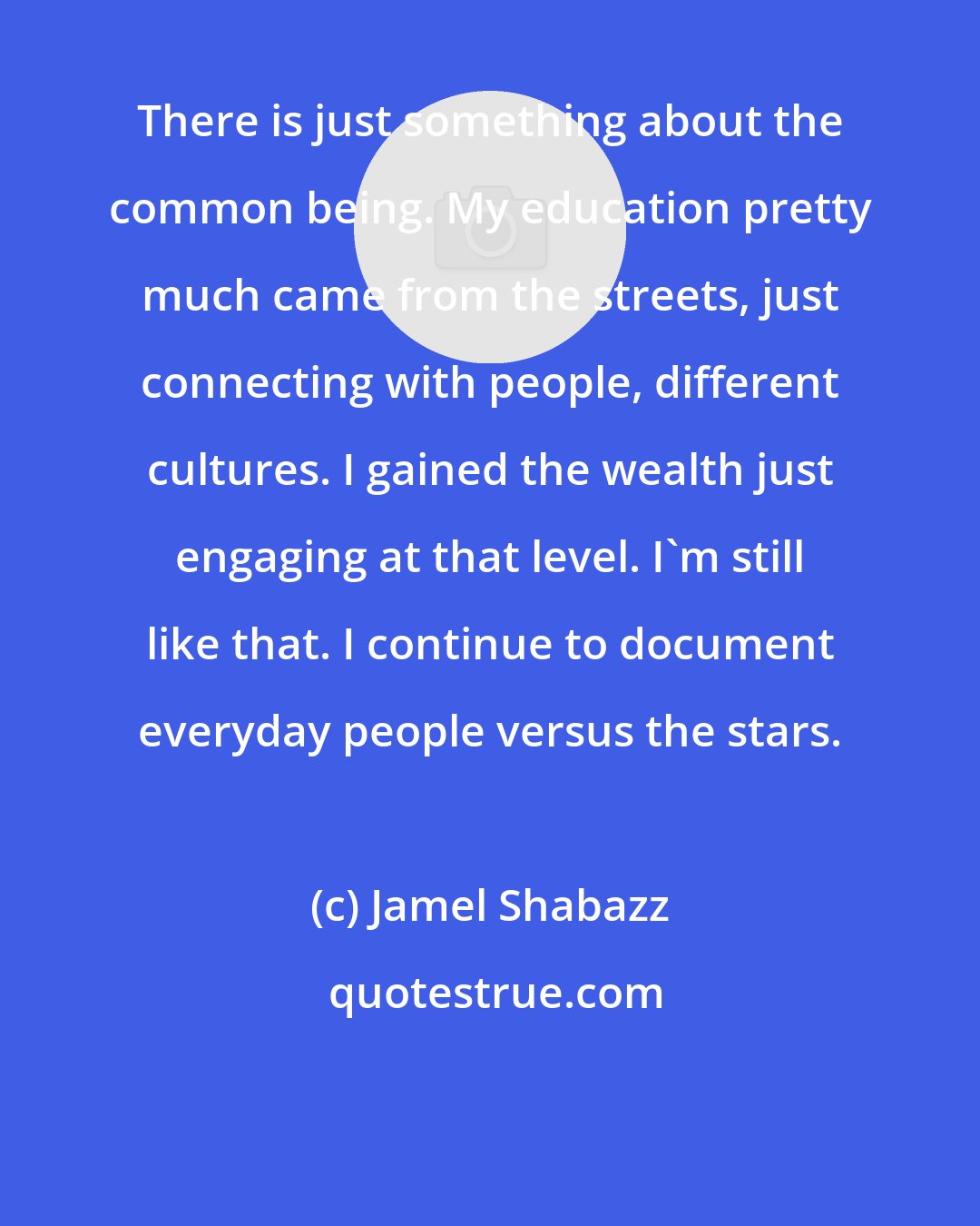 Jamel Shabazz: There is just something about the common being. My education pretty much came from the streets, just connecting with people, different cultures. I gained the wealth just engaging at that level. I'm still like that. I continue to document everyday people versus the stars.