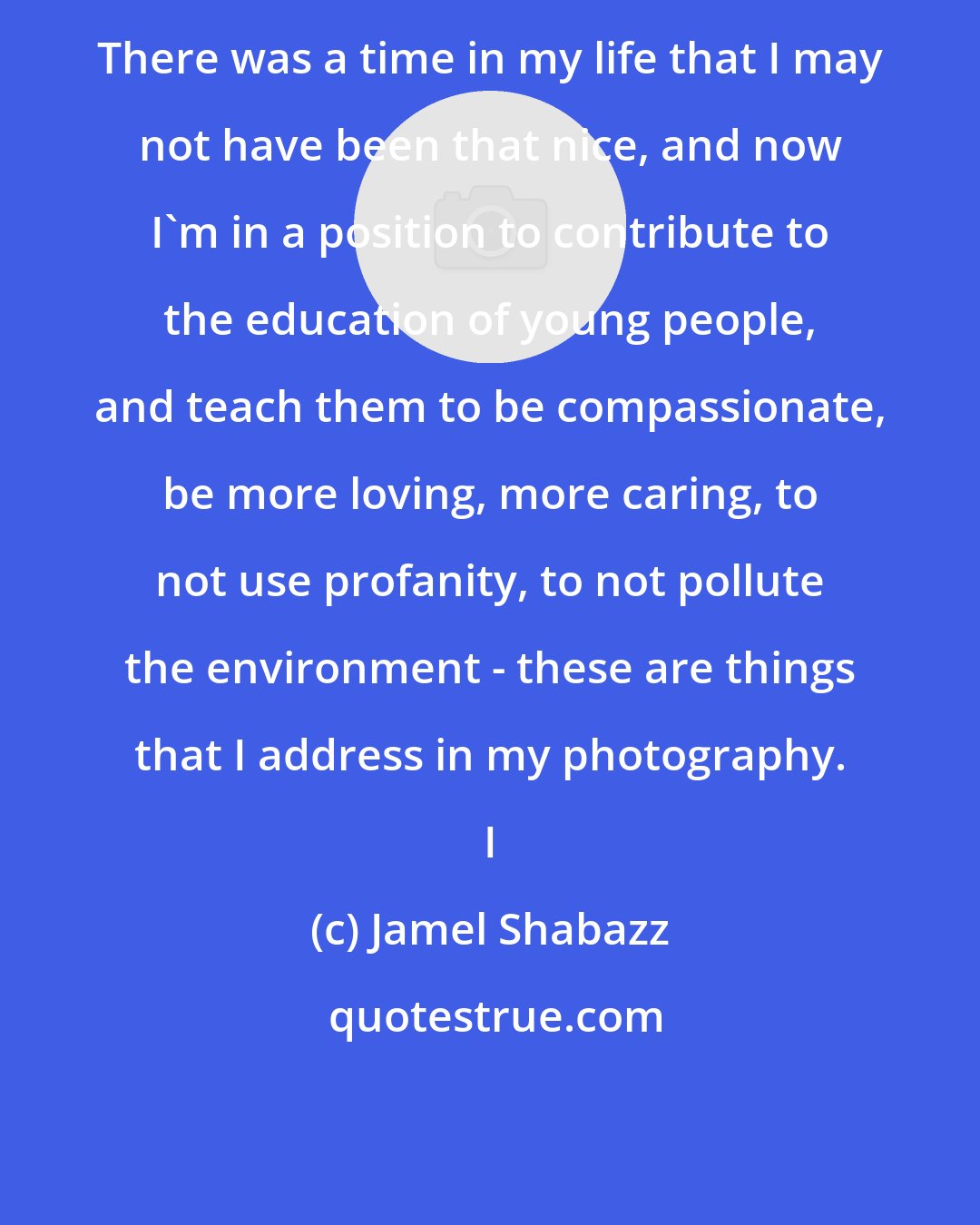 Jamel Shabazz: There was a time in my life that I may not have been that nice, and now I'm in a position to contribute to the education of young people, and teach them to be compassionate, be more loving, more caring, to not use profanity, to not pollute the environment - these are things that I address in my photography. I