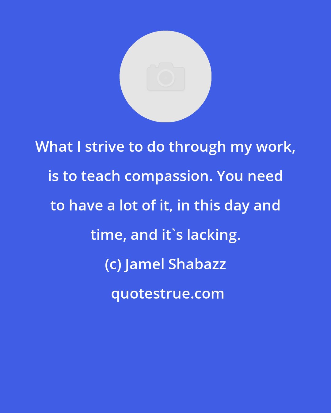 Jamel Shabazz: What I strive to do through my work, is to teach compassion. You need to have a lot of it, in this day and time, and it's lacking.