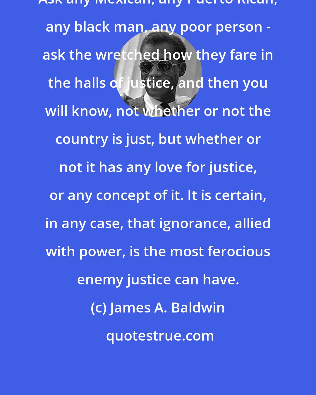 James A. Baldwin: Ask any Mexican, any Puerto Rican, any black man, any poor person - ask the wretched how they fare in the halls of justice, and then you will know, not whether or not the country is just, but whether or not it has any love for justice, or any concept of it. It is certain, in any case, that ignorance, allied with power, is the most ferocious enemy justice can have.