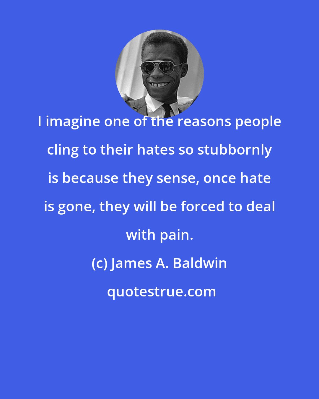 James A. Baldwin: I imagine one of the reasons people cling to their hates so stubbornly is because they sense, once hate is gone, they will be forced to deal with pain.