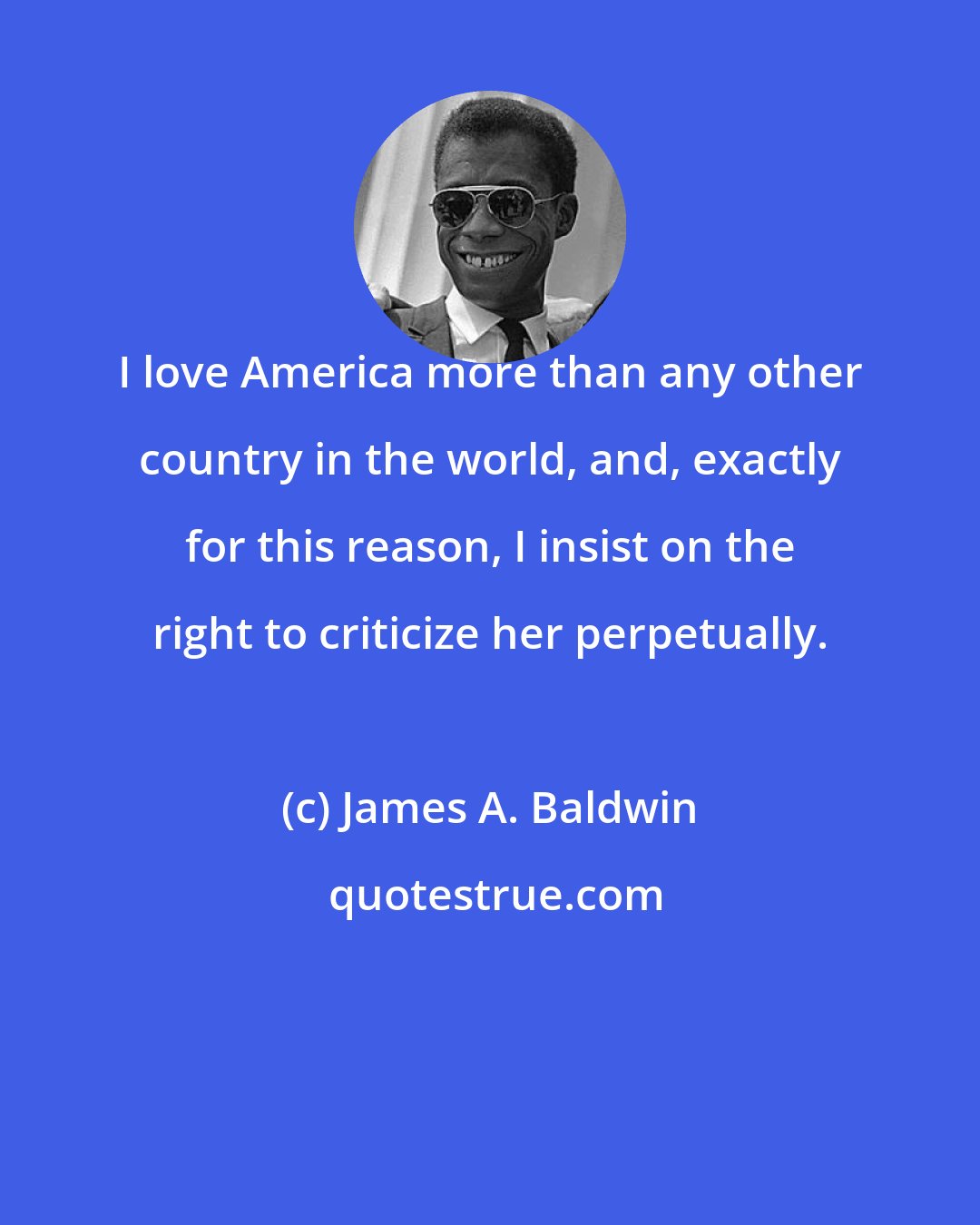 James A. Baldwin: I love America more than any other country in the world, and, exactly for this reason, I insist on the right to criticize her perpetually.