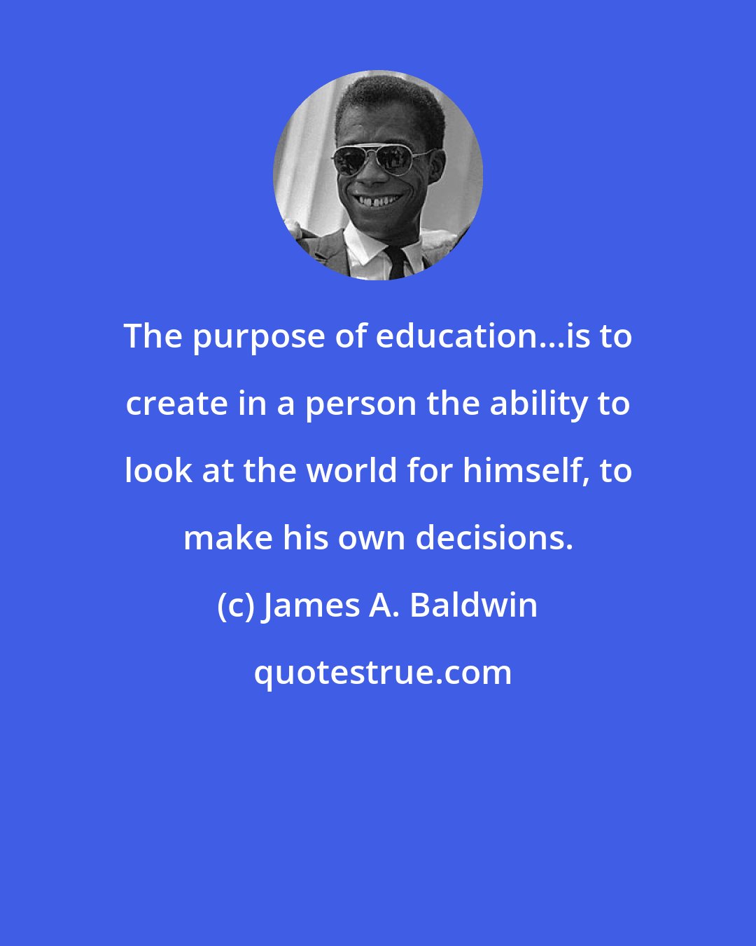 James A. Baldwin: The purpose of education...is to create in a person the ability to look at the world for himself, to make his own decisions.