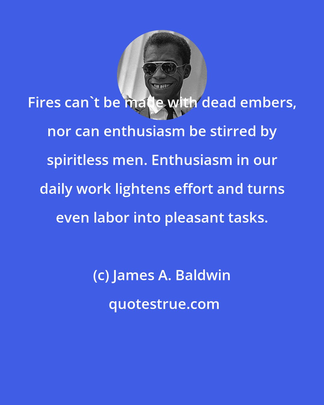 James A. Baldwin: Fires can't be made with dead embers, nor can enthusiasm be stirred by spiritless men. Enthusiasm in our daily work lightens effort and turns even labor into pleasant tasks.