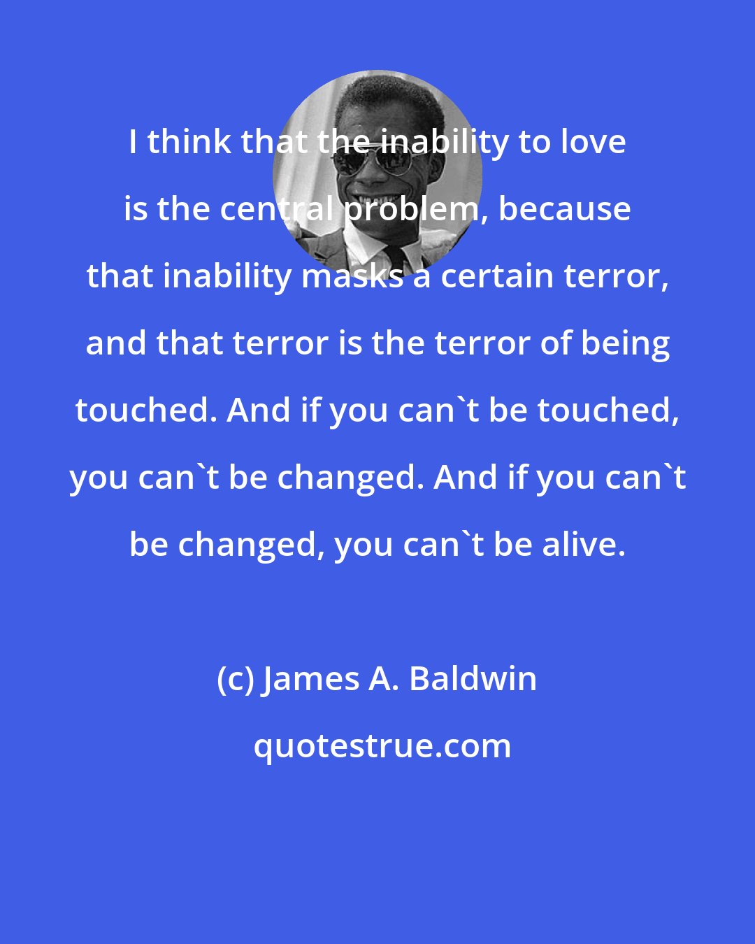 James A. Baldwin: I think that the inability to love is the central problem, because that inability masks a certain terror, and that terror is the terror of being touched. And if you can't be touched, you can't be changed. And if you can't be changed, you can't be alive.