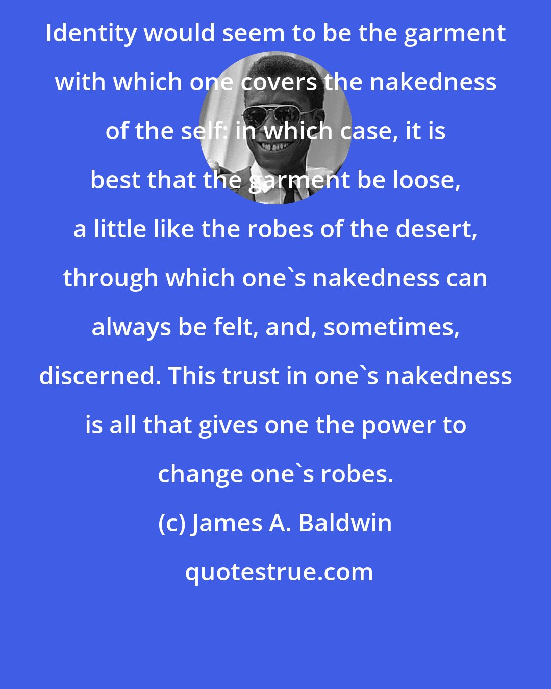 James A. Baldwin: Identity would seem to be the garment with which one covers the nakedness of the self: in which case, it is best that the garment be loose, a little like the robes of the desert, through which one's nakedness can always be felt, and, sometimes, discerned. This trust in one's nakedness is all that gives one the power to change one's robes.