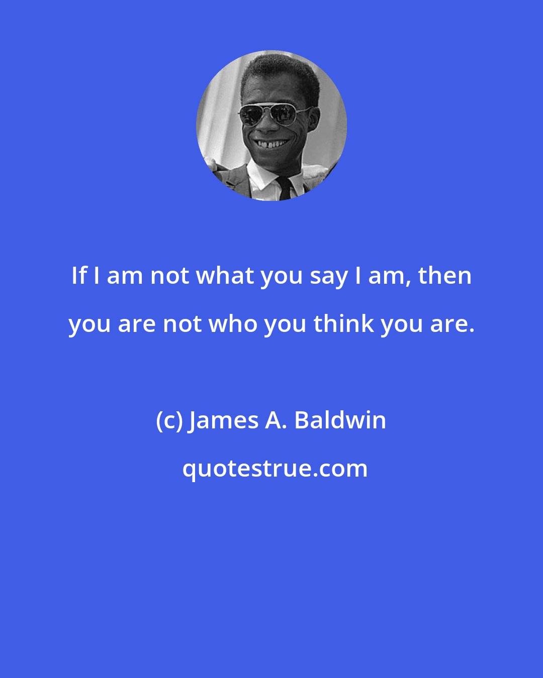 James A. Baldwin: If I am not what you say I am, then you are not who you think you are.