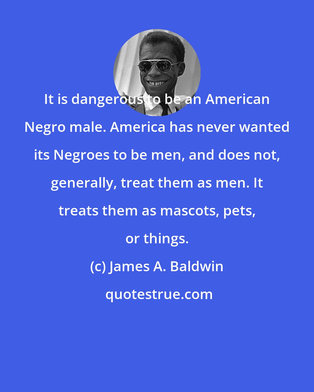 James A. Baldwin: It is dangerous to be an American Negro male. America has never wanted its Negroes to be men, and does not, generally, treat them as men. It treats them as mascots, pets, or things.