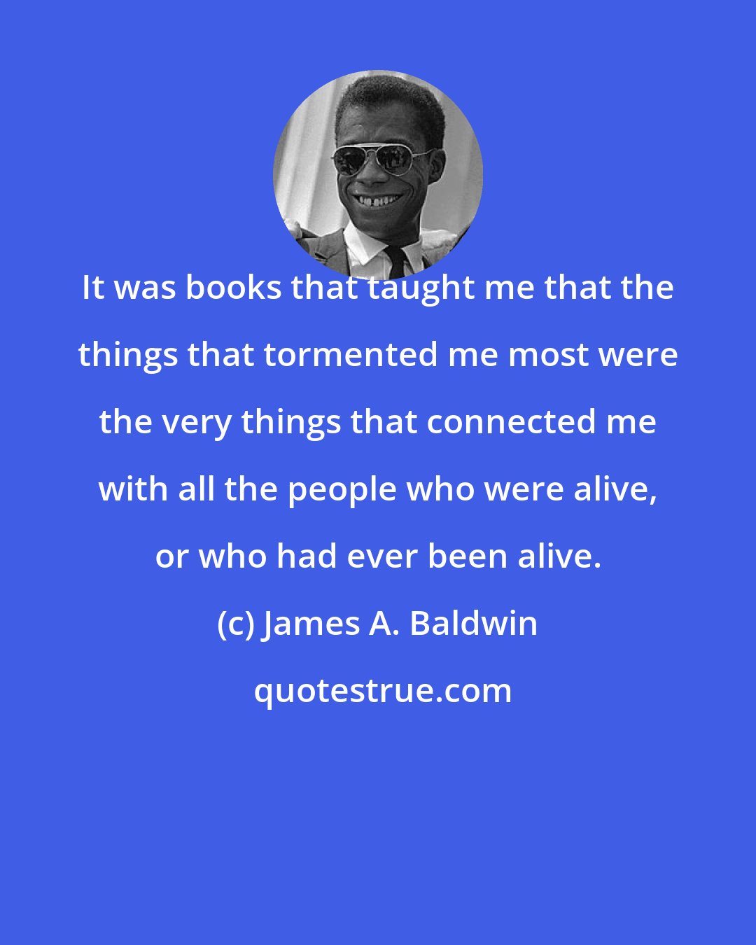 James A. Baldwin: It was books that taught me that the things that tormented me most were the very things that connected me with all the people who were alive, or who had ever been alive.