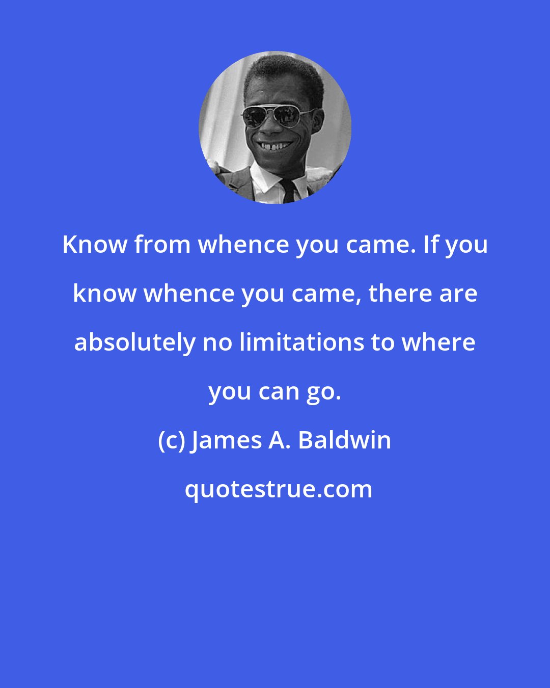 James A. Baldwin: Know from whence you came. If you know whence you came, there are absolutely no limitations to where you can go.