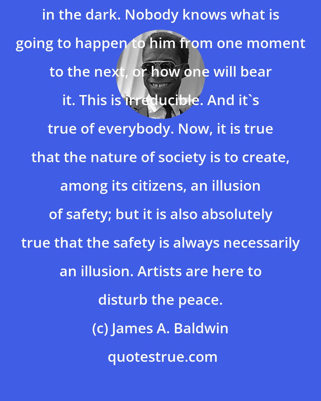 James A. Baldwin: Most of us, no matter what we say, are walking in the dark, whistling in the dark. Nobody knows what is going to happen to him from one moment to the next, or how one will bear it. This is irreducible. And it's true of everybody. Now, it is true that the nature of society is to create, among its citizens, an illusion of safety; but it is also absolutely true that the safety is always necessarily an illusion. Artists are here to disturb the peace.