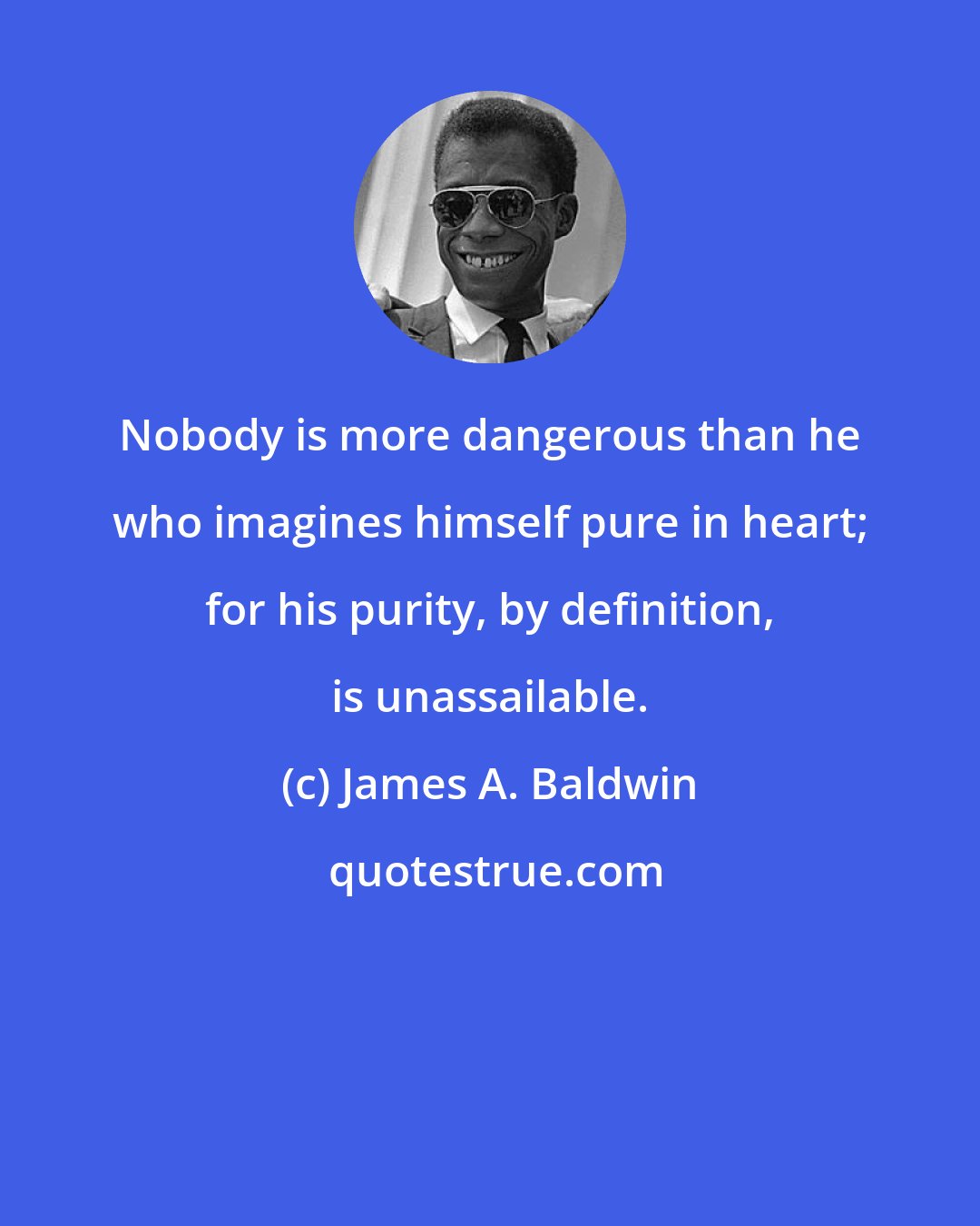 James A. Baldwin: Nobody is more dangerous than he who imagines himself pure in heart; for his purity, by definition, is unassailable.