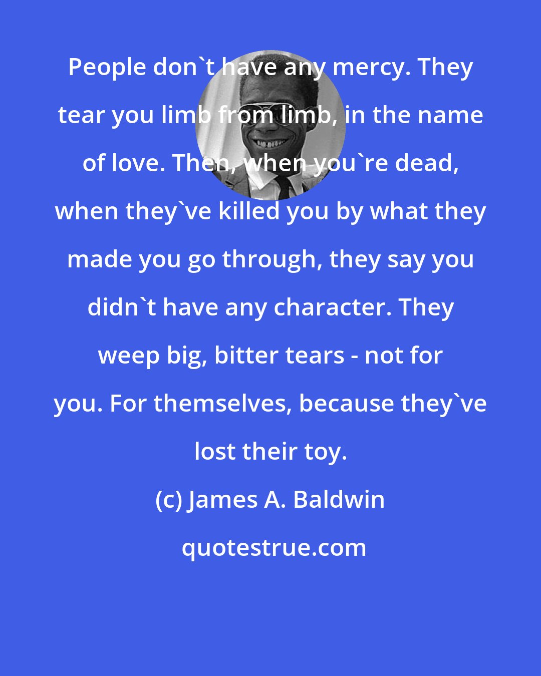 James A. Baldwin: People don't have any mercy. They tear you limb from limb, in the name of love. Then, when you're dead, when they've killed you by what they made you go through, they say you didn't have any character. They weep big, bitter tears - not for you. For themselves, because they've lost their toy.