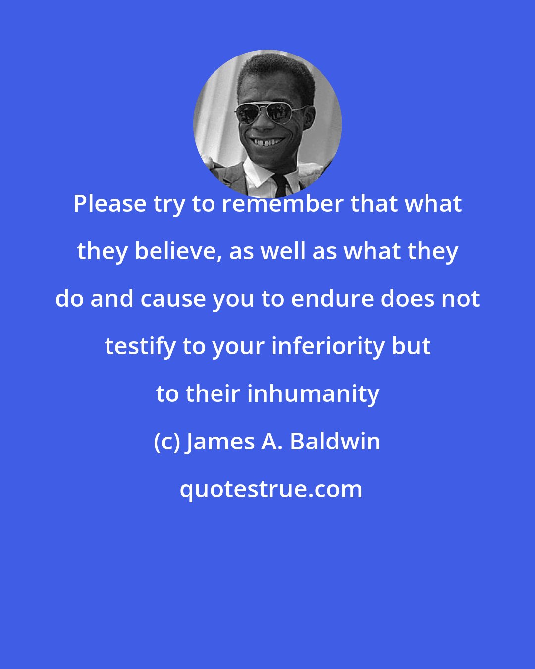 James A. Baldwin: Please try to remember that what they believe, as well as what they do and cause you to endure does not testify to your inferiority but to their inhumanity