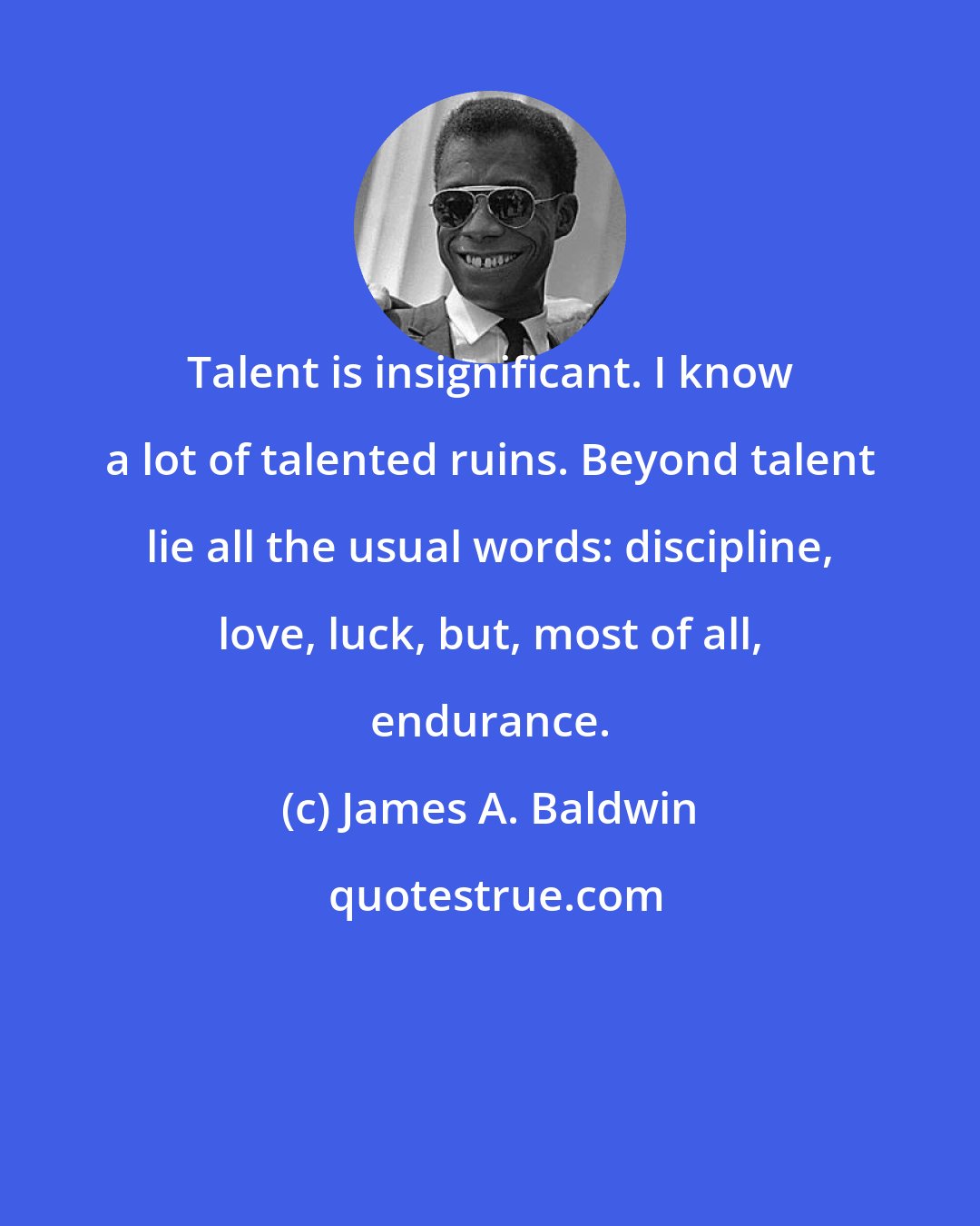 James A. Baldwin: Talent is insignificant. I know a lot of talented ruins. Beyond talent lie all the usual words: discipline, love, luck, but, most of all, endurance.