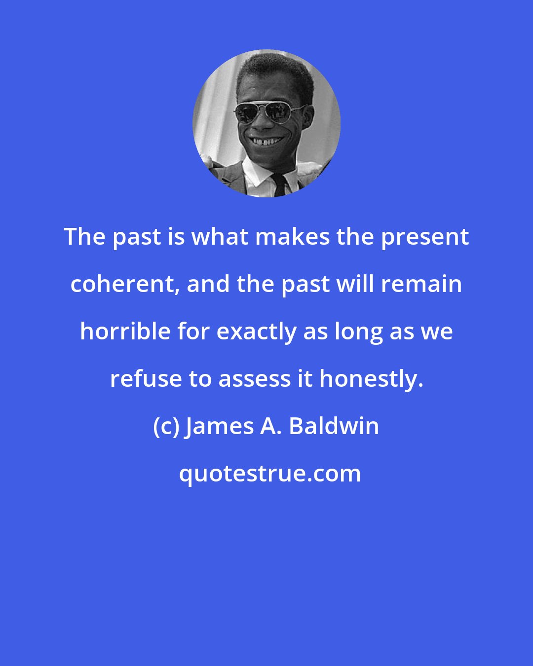 James A. Baldwin: The past is what makes the present coherent, and the past will remain horrible for exactly as long as we refuse to assess it honestly.