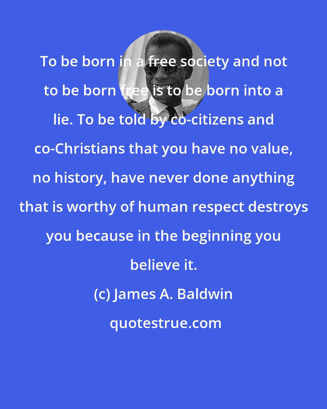 James A. Baldwin: To be born in a free society and not to be born free is to be born into a lie. To be told by co-citizens and co-Christians that you have no value, no history, have never done anything that is worthy of human respect destroys you because in the beginning you believe it.