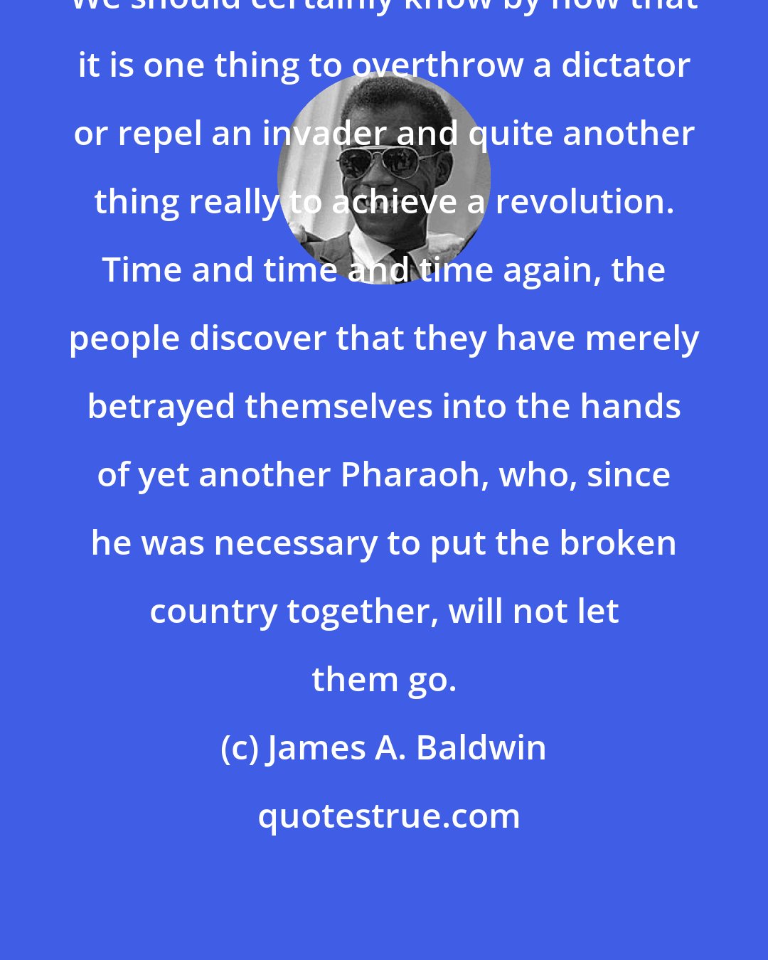 James A. Baldwin: We should certainly know by now that it is one thing to overthrow a dictator or repel an invader and quite another thing really to achieve a revolution. Time and time and time again, the people discover that they have merely betrayed themselves into the hands of yet another Pharaoh, who, since he was necessary to put the broken country together, will not let them go.