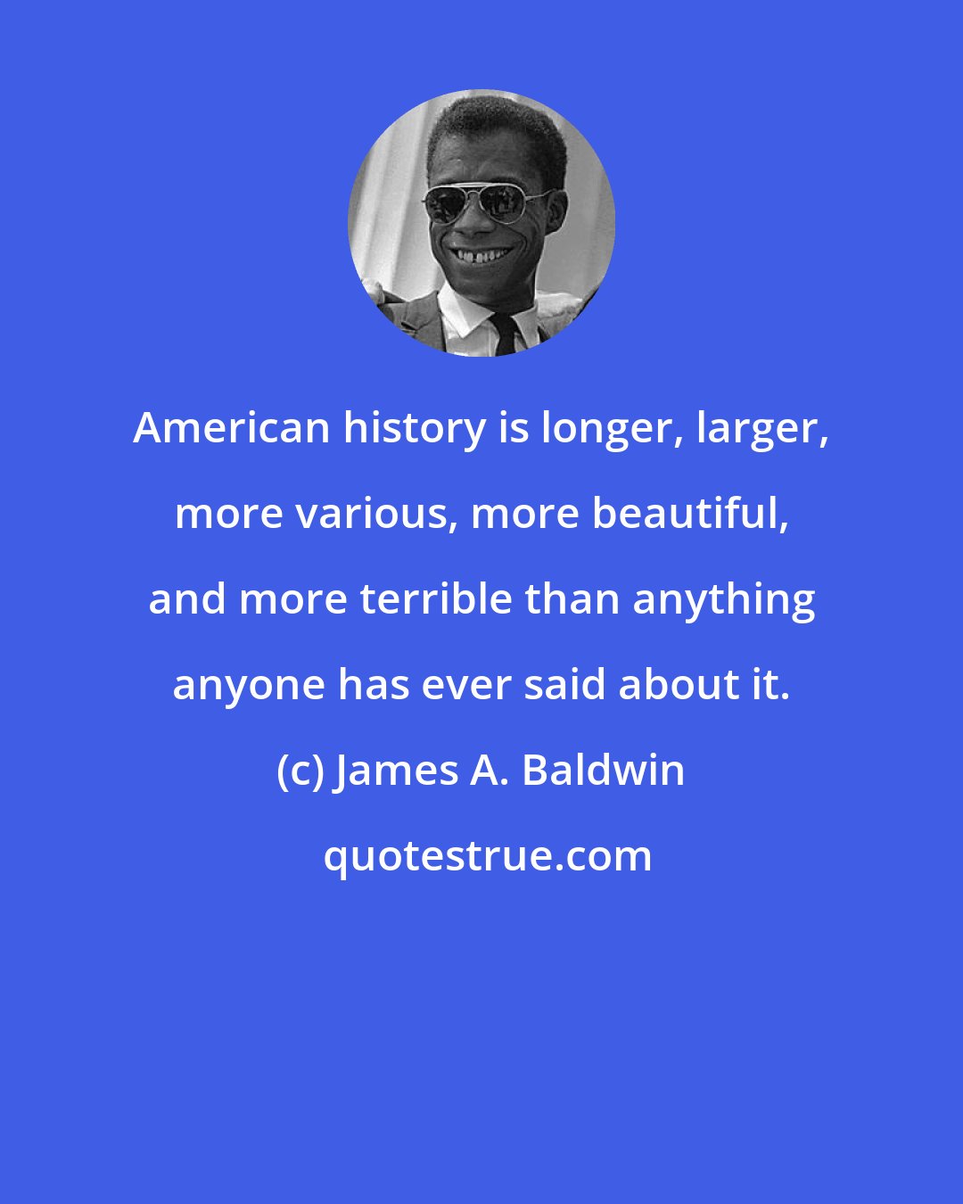 James A. Baldwin: American history is longer, larger, more various, more beautiful, and more terrible than anything anyone has ever said about it.