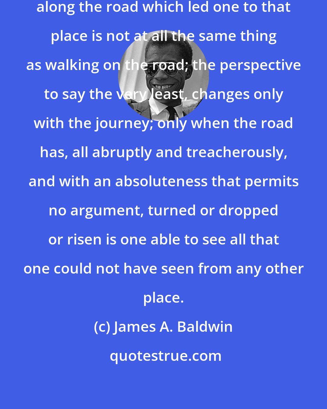 James A. Baldwin: But to look back from the stony plain along the road which led one to that place is not at all the same thing as walking on the road; the perspective to say the very least, changes only with the journey; only when the road has, all abruptly and treacherously, and with an absoluteness that permits no argument, turned or dropped or risen is one able to see all that one could not have seen from any other place.