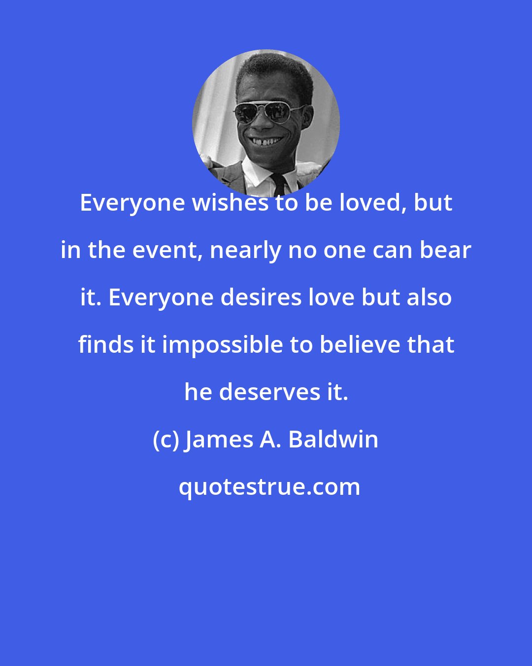 James A. Baldwin: Everyone wishes to be loved, but in the event, nearly no one can bear it. Everyone desires love but also finds it impossible to believe that he deserves it.