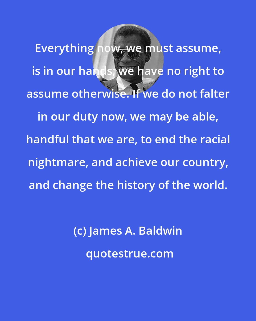 James A. Baldwin: Everything now, we must assume, is in our hands; we have no right to assume otherwise. If we do not falter in our duty now, we may be able, handful that we are, to end the racial nightmare, and achieve our country, and change the history of the world.