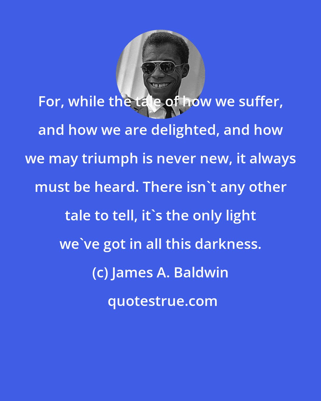 James A. Baldwin: For, while the tale of how we suffer, and how we are delighted, and how we may triumph is never new, it always must be heard. There isn't any other tale to tell, it's the only light we've got in all this darkness.