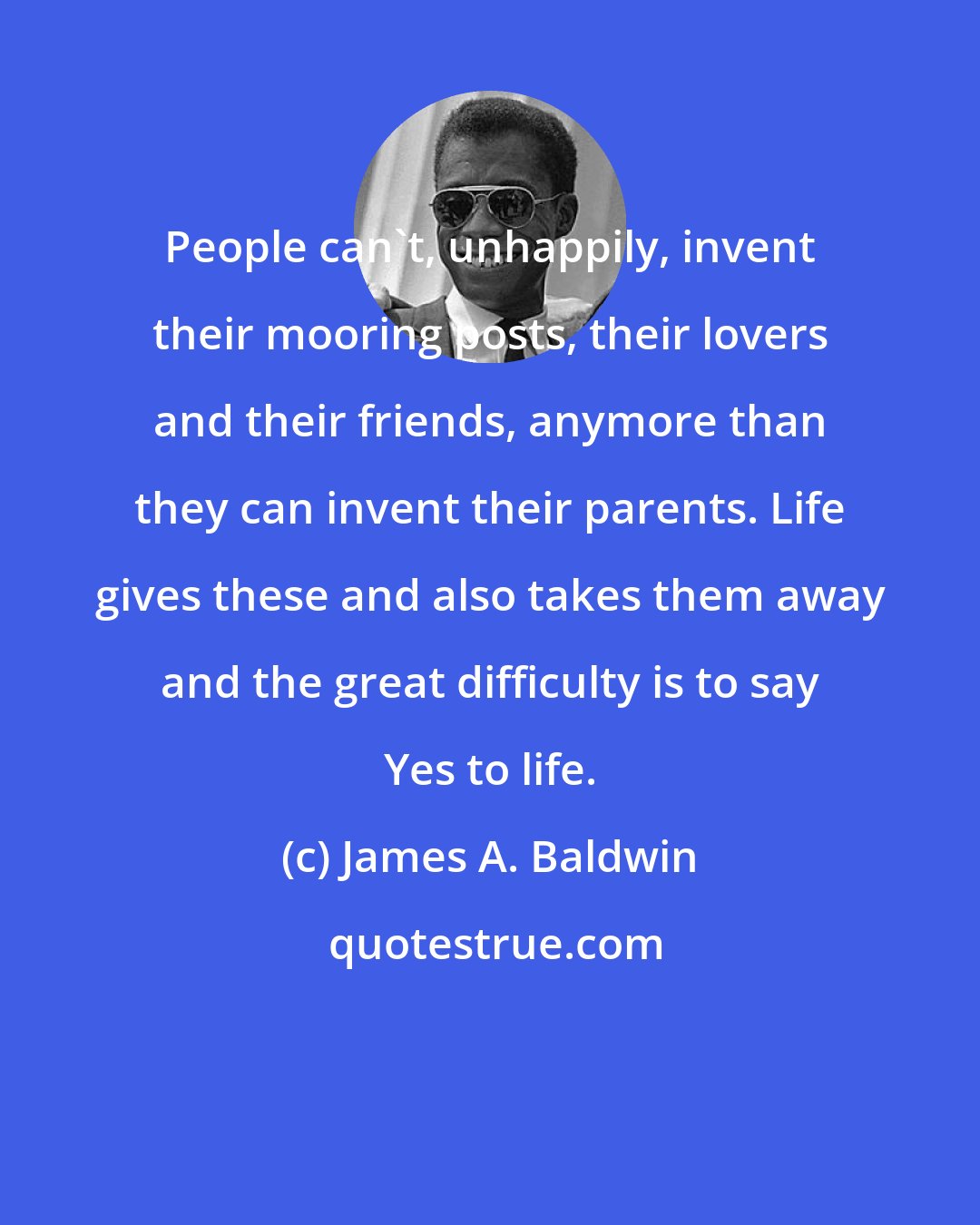 James A. Baldwin: People can't, unhappily, invent their mooring posts, their lovers and their friends, anymore than they can invent their parents. Life gives these and also takes them away and the great difficulty is to say Yes to life.