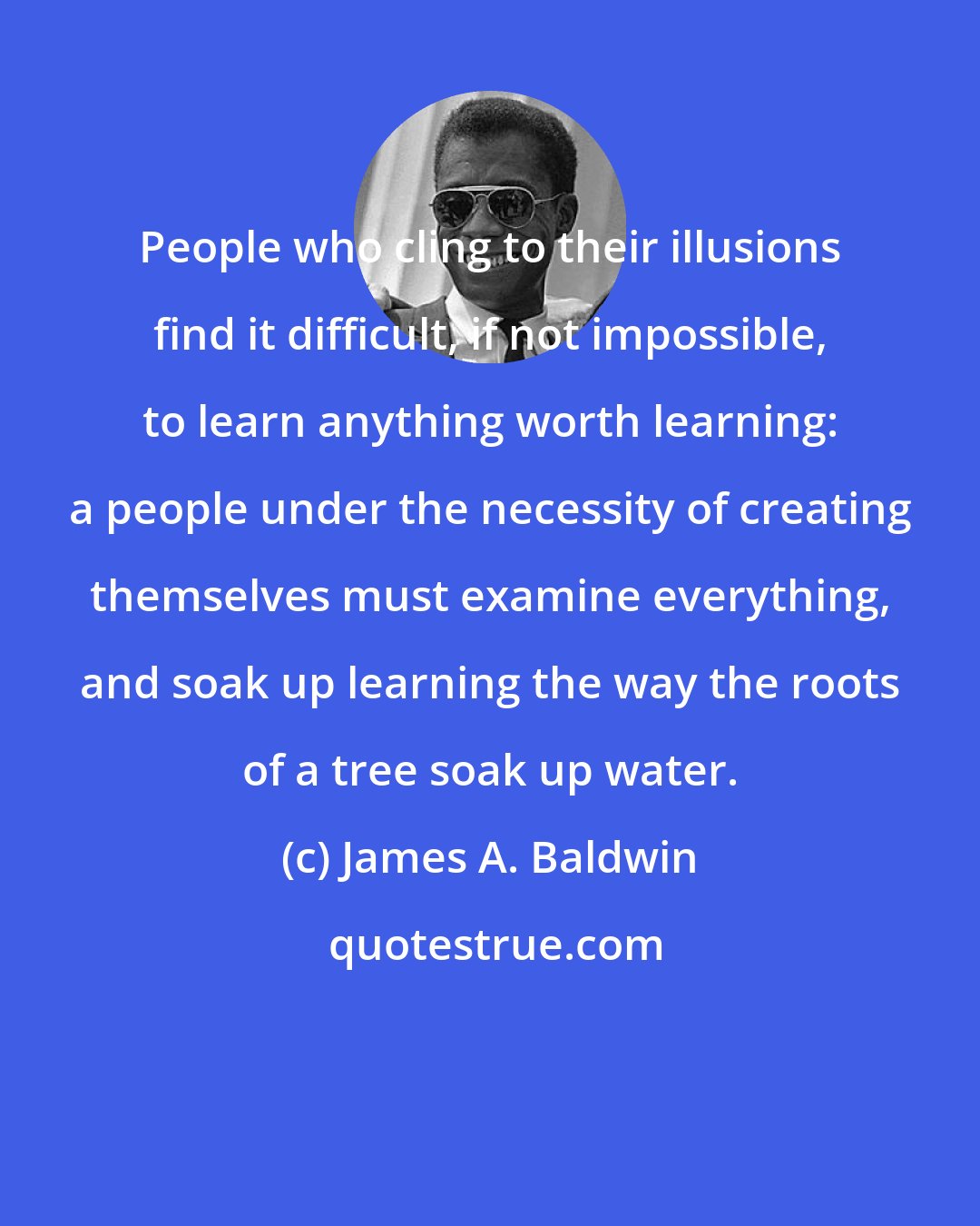 James A. Baldwin: People who cling to their illusions find it difficult, if not impossible, to learn anything worth learning: a people under the necessity of creating themselves must examine everything, and soak up learning the way the roots of a tree soak up water.