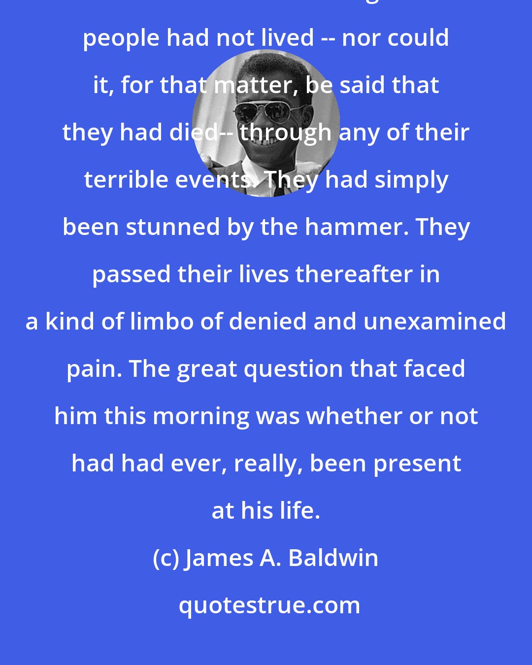 James A. Baldwin: The occurrence of an event is not the same thing as knowing what it is that one has lived through. Most people had not lived -- nor could it, for that matter, be said that they had died-- through any of their terrible events. They had simply been stunned by the hammer. They passed their lives thereafter in a kind of limbo of denied and unexamined pain. The great question that faced him this morning was whether or not had had ever, really, been present at his life.