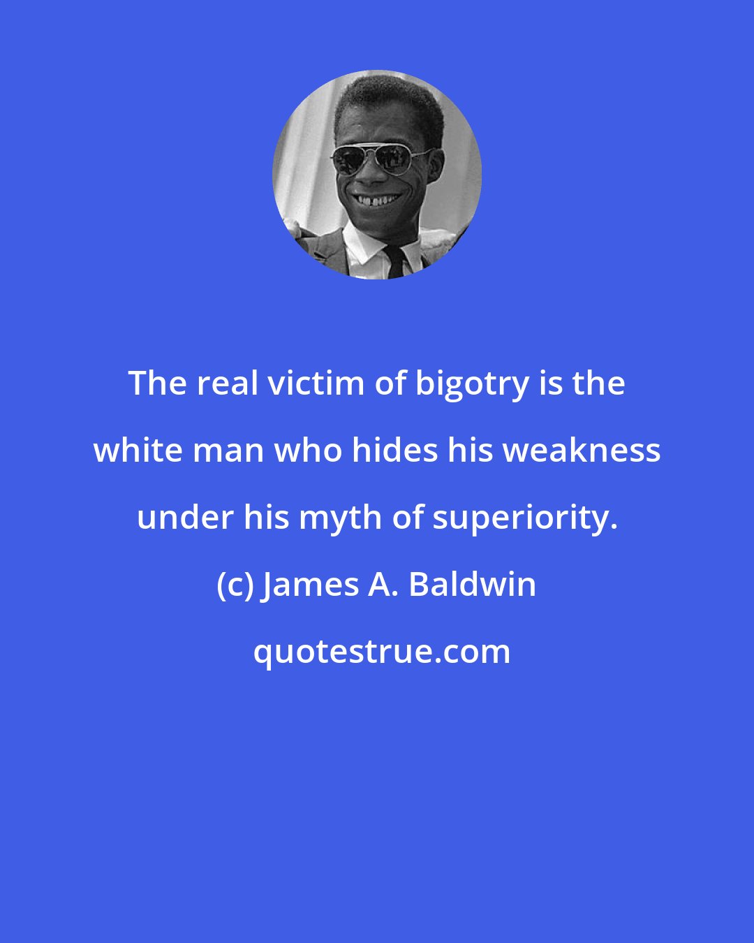 James A. Baldwin: The real victim of bigotry is the white man who hides his weakness under his myth of superiority.