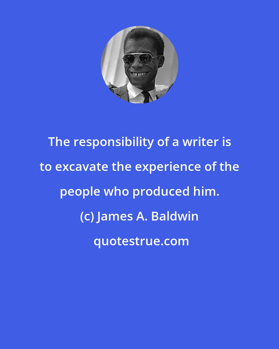 James A. Baldwin: The responsibility of a writer is to excavate the experience of the people who produced him.