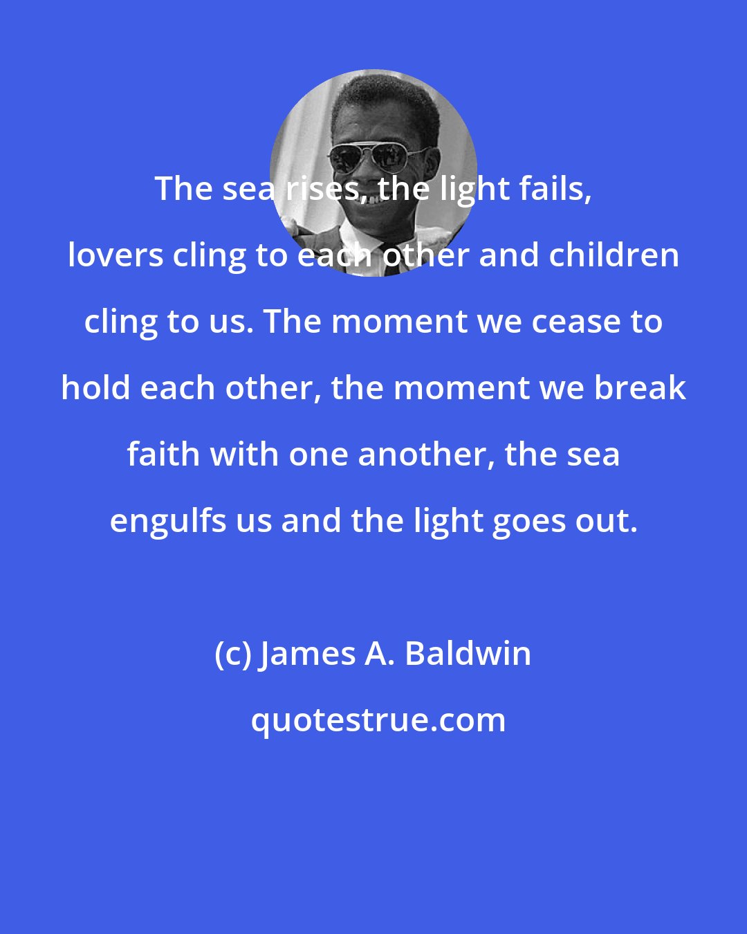 James A. Baldwin: The sea rises, the light fails, lovers cling to each other and children cling to us. The moment we cease to hold each other, the moment we break faith with one another, the sea engulfs us and the light goes out.