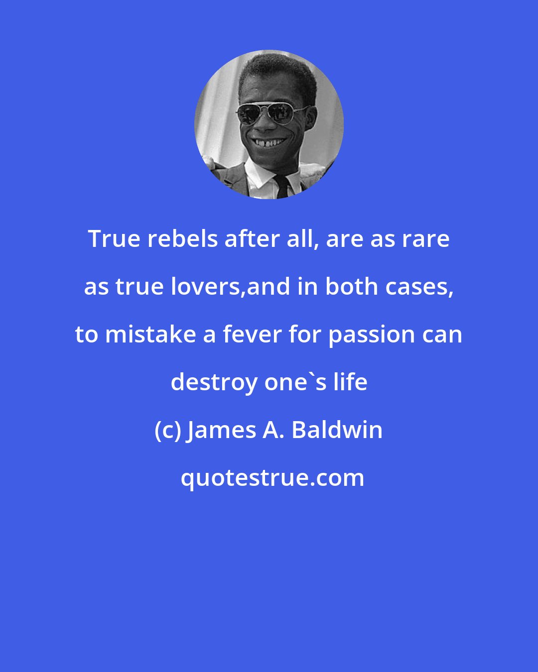 James A. Baldwin: True rebels after all, are as rare as true lovers,and in both cases, to mistake a fever for passion can destroy one's life