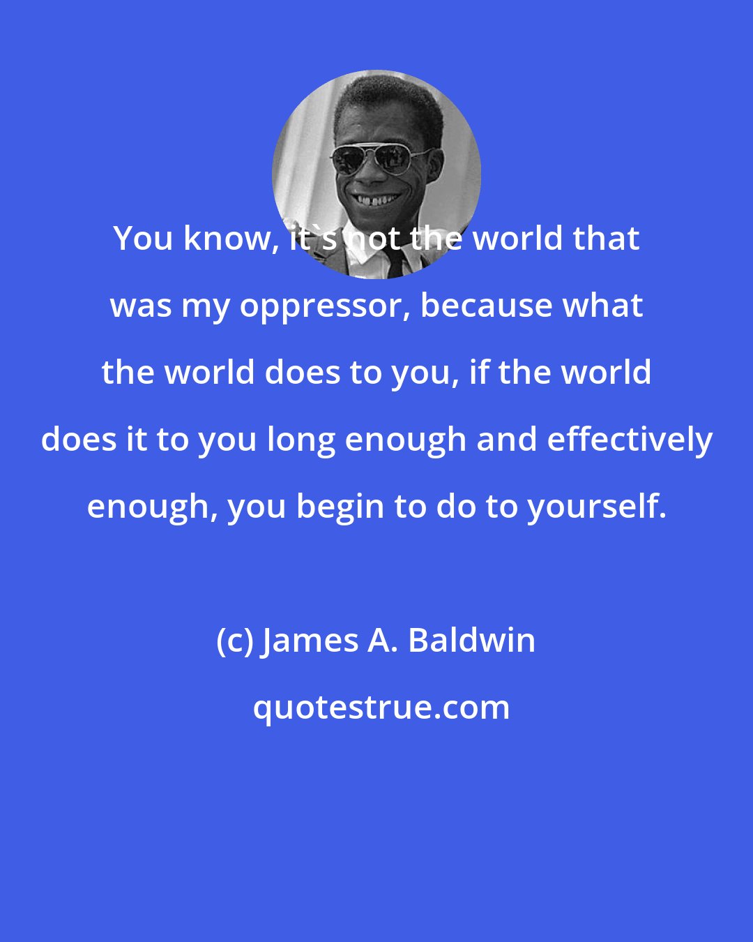 James A. Baldwin: You know, it's not the world that was my oppressor, because what the world does to you, if the world does it to you long enough and effectively enough, you begin to do to yourself.