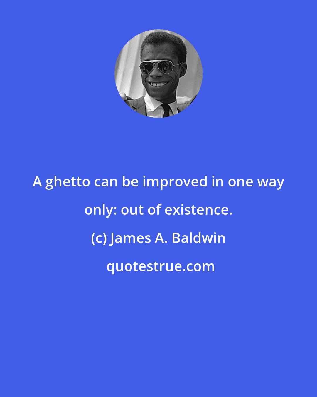 James A. Baldwin: A ghetto can be improved in one way only: out of existence.