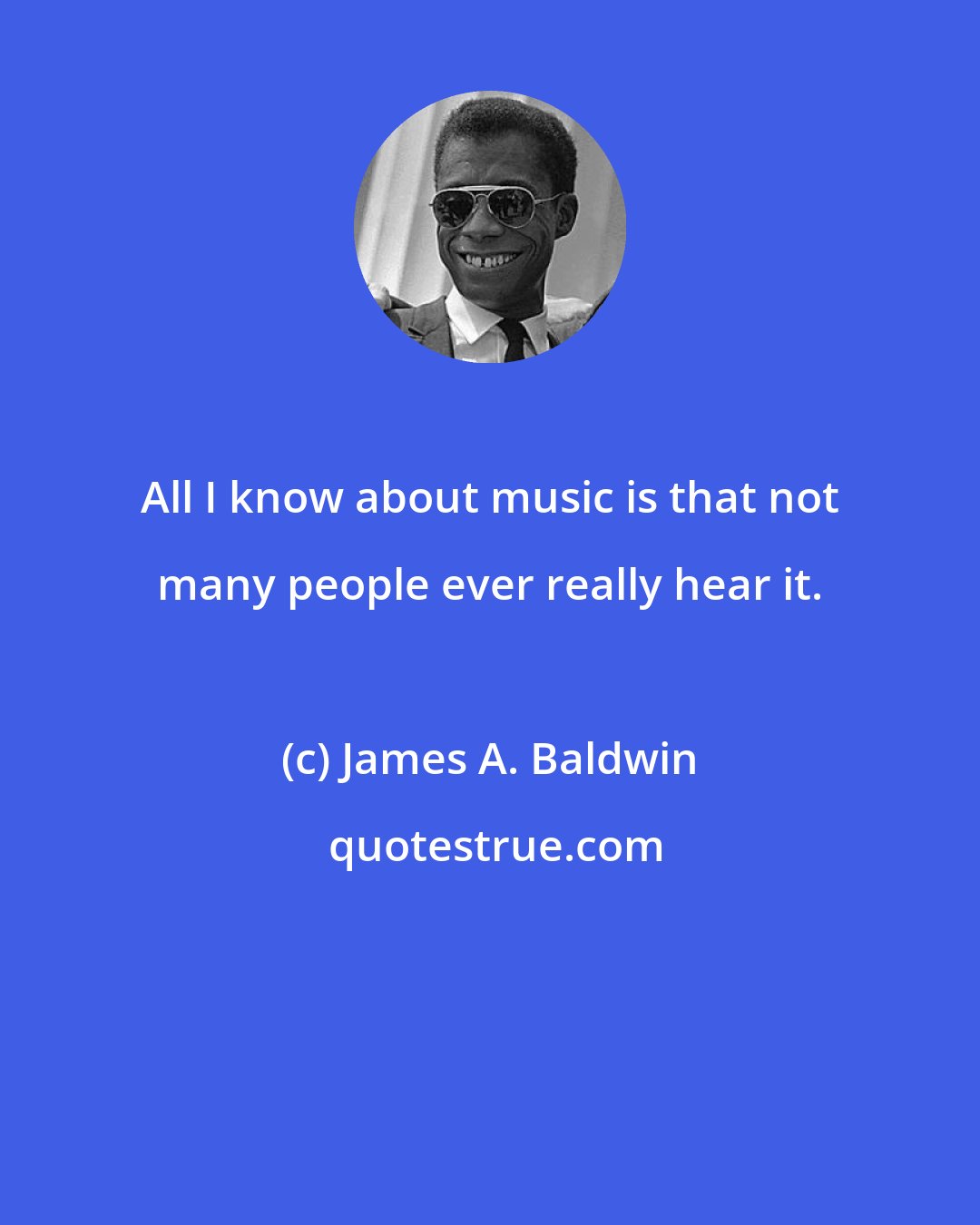 James A. Baldwin: All I know about music is that not many people ever really hear it.