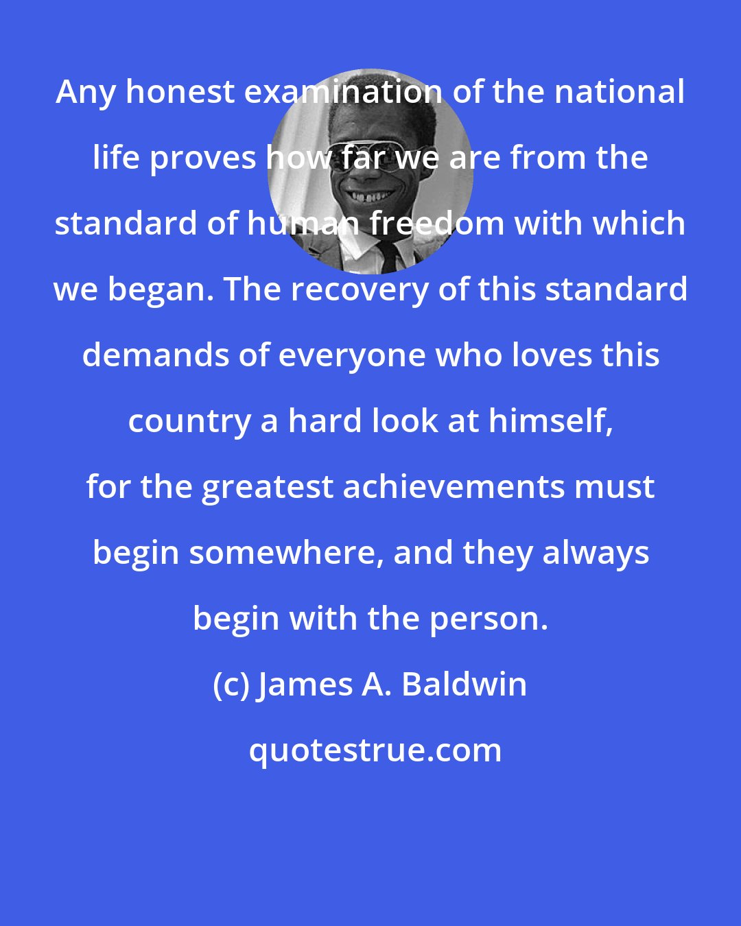 James A. Baldwin: Any honest examination of the national life proves how far we are from the standard of human freedom with which we began. The recovery of this standard demands of everyone who loves this country a hard look at himself, for the greatest achievements must begin somewhere, and they always begin with the person.