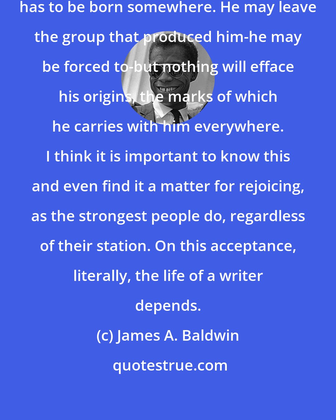 James A. Baldwin: Even the most incorrigible maverick has to be born somewhere. He may leave the group that produced him-he may be forced to-but nothing will efface his origins, the marks of which he carries with him everywhere. I think it is important to know this and even find it a matter for rejoicing, as the strongest people do, regardless of their station. On this acceptance, literally, the life of a writer depends.