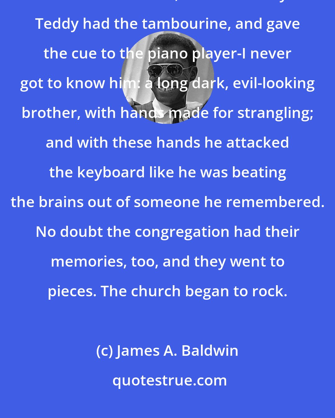 James A. Baldwin: Fonny and I just sat there... while the voices of the congregation rose and rose around us, without mercy... Teddy had the tambourine, and gave the cue to the piano player-I never got to know him: a long dark, evil-looking brother, with hands made for strangling; and with these hands he attacked the keyboard like he was beating the brains out of someone he remembered. No doubt the congregation had their memories, too, and they went to pieces. The church began to rock.